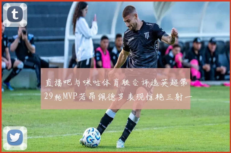 直播吧与咪咕体育联合评选英超第29轮MVP若昂佩德罗表现惊艳三射一传助球队获胜