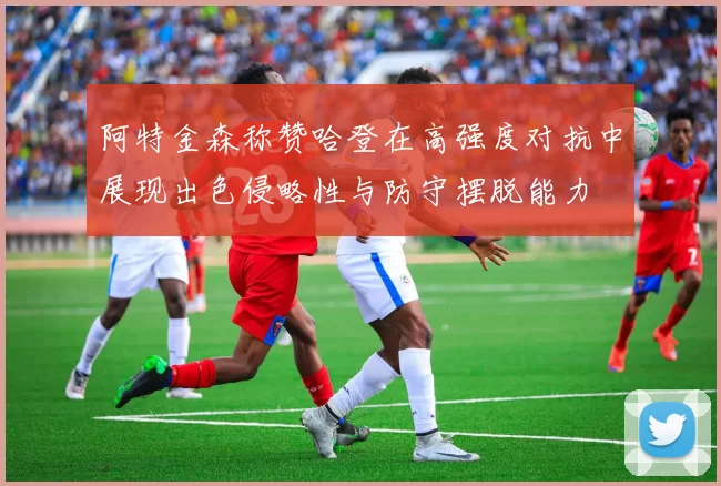 阿特金森称赞哈登在高强度对抗中展现出色侵略性与防守摆脱能力