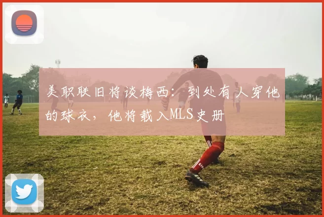 美职联旧将谈梅西：到处有人穿他的球衣，他将载入MLS史册