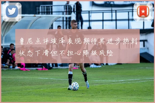 鲁尼点评埃泽表现期待其进步热刺状态下滑但不担心降级风险